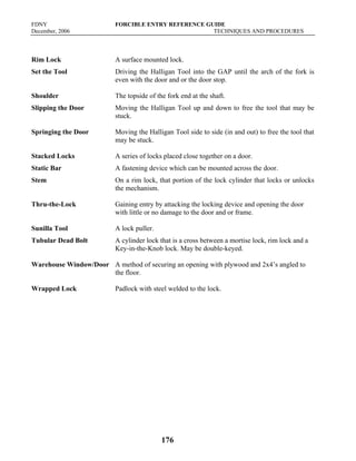 FDNY FORCIBLE ENTRY REFERENCE GUIDE
December, 2006 TECHNIQUES AND PROCEDURES
176
Rim Lock A surface mounted lock.
Set the Tool Driving the Halligan Tool into the GAP until the arch of the fork is
even with the door and or the door stop.
Shoulder The topside of the fork end at the shaft.
Slipping the Door Moving the Halligan Tool up and down to free the tool that may be
stuck.
Springing the Door Moving the Halligan Tool side to side (in and out) to free the tool that
may be stuck.
Stacked Locks A series of locks placed close together on a door.
Static Bar A fastening device which can be mounted across the door.
Stem On a rim lock, that portion of the lock cylinder that locks or unlocks
the mechanism.
Thru-the-Lock Gaining entry by attacking the locking device and opening the door
with little or no damage to the door and or frame.
Sunilla Tool A lock puller.
Tubular Dead Bolt A cylinder lock that is a cross between a mortise lock, rim lock and a
Key-in-the-Knob lock. May be double-keyed.
Warehouse Window/Door A method of securing an opening with plywood and 2x4’s angled to
the floor.
Wrapped Lock Padlock with steel welded to the lock.
 