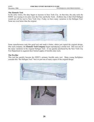 FDNY FORCIBLE ENTRY REFERENCE GUIDE
December, 2006 TECHNIQUES AND PROCEDURES
20
The Ziamatic Tool
In the early sixties, fire duty began to increase in New York City. At that time, the only tools the
FDNY was issuing to its units were the Claw and Kelly Tools. (Folklore has it that Chief Halligan
would not sell his tool to New York City.) Today we have many variations to the Halligan Tool.
Some are even better than the original.
Some manufacturers took this good tool and made it better, others just copied the original design.
One such company, the Ziamatic Tool Company began reproducing a similar tool. This was one of
the many variations to the original Halligan Tool. It was quickly purchased by the New York City
Fire Department to augment their limited supply of forcible entry tools.
The Pro-Bar
This tool has quickly become the FDNY’s primary forcible entry tool. Many young firefighters
consider this “the Halligan Tool,” but it is just one of many copies of the original design.
 