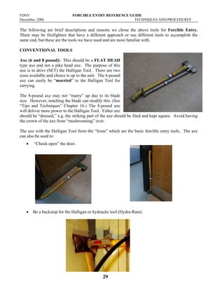 FDNY FORCIBLE ENTRY REFERENCE GUIDE
December, 2006 TECHNIQUES AND PROCEDURES
29
The following are brief descriptions and reasons we chose the above tools for Forcible Entry.
There may be firefighters that have a different approach or use different tools to accomplish the
same end, but these are the tools we have used and are most familiar with.
CONVENTIONAL TOOLS
Axe (6 and 8 pound): This should be a FLAT HEAD
type axe and not a pike head axe. The purpose of this
axe is to drive (SET) the Halligan Tool. There are two
sizes available and choice is up to the unit. The 6-pound
axe can easily be “married” to the Halligan Tool for
carrying.
The 8-pound axe may not “marry” up due to its blade
size. However, notching the blade can modify this. (See
“Tips and Techniques” Chapter 16.) The 8-pound axe
will deliver more power to the Halligan Tool. Either axe
should be “dressed,” e.g. the striking part of the axe should be filed and kept square. Avoid having
the crown of the axe from “mushrooming” over.
The axe with the Halligan Tool form the “Irons” which are the basic forcible entry tools. The axe
can also be used to:
• “Chock open” the door.
• Be a backstop for the Halligan or hydraulic tool (Hydra-Ram).
 