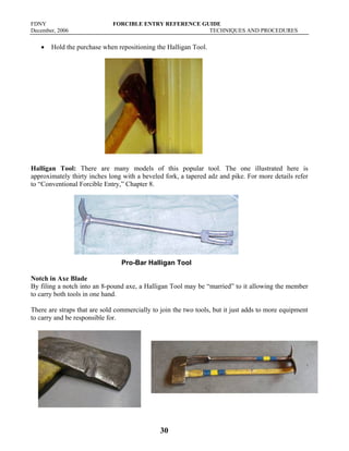 FDNY FORCIBLE ENTRY REFERENCE GUIDE
December, 2006 TECHNIQUES AND PROCEDURES
30
• Hold the purchase when repositioning the Halligan Tool.
Halligan Tool: There are many models of this popular tool. The one illustrated here is
approximately thirty inches long with a beveled fork, a tapered adz and pike. For more details refer
to “Conventional Forcible Entry,” Chapter 8.
Pro-Bar Halligan Tool
Notch in Axe Blade
By filing a notch into an 8-pound axe, a Halligan Tool may be “married” to it allowing the member
to carry both tools in one hand.
There are straps that are sold commercially to join the two tools, but it just adds to more equipment
to carry and be responsible for.
 