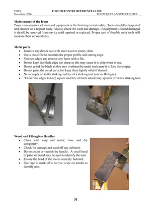 FDNY FORCIBLE ENTRY REFERENCE GUIDE
December, 2006 TECHNIQUES AND PROCEDURES
31
Maintenance of the Irons
Proper maintenance of tools and equipment is the first step in tool safety. Tools should be inspected
and cleaned on a regular basis. Always check for wear and damage. If equipment is found damaged
it should be removed from service until repaired or replaced. Proper care of forcible entry tools will
increase their serviceability.
Metal parts
• Remove any dirt or rust with steel wool or emery cloth.
• Use a metal file to maintain the proper profile and cutting edge.
• Sharpen edges and remove any burrs with a file.
• Do not keep the blade edge too sharp as this may cause it to chip when in use.
• Do not grind the blade as this may overheat the metal and cause it to lose the temper.
• Do not paint the metal parts, but keep them lightly oiled if desired.
• Never apply oil to the striking surface of a striking tool (axe or Halligan).
• “Dress” the edges to keep square and free of burrs which may splinter off when striking tool.
Wood and Fiberglass Handles
• Clean with soap and water; rinse and dry
completely.
• Check for damage and sand off any splinters.
• Do not paint or varnish the handle. A small band
of paint or brand may be used to identify the tool.
• Ensure the head of the tool is securely fastened.
• Use tape to mark off a narrow stripe on handle to
identify unit.
 