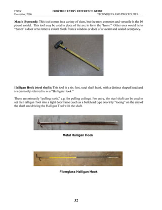 FDNY FORCIBLE ENTRY REFERENCE GUIDE
December, 2006 TECHNIQUES AND PROCEDURES
32
Maul (10 pound): This tool comes in a variety of sizes, but the most common and versatile is the 10
pound model. This tool may be used in place of the axe to form the “Irons.” Other uses would be to
“batter” a door or to remove cinder block from a window or door of a vacant and sealed occupancy.
Halligan Hook (steel shaft): This tool is a six foot, steel shaft hook, with a distinct shaped head and
is commonly referred to as a “Halligan Hook.”
These are primarily “pulling tools,” e.g. for pulling ceilings. For entry, the steel shaft can be used to
set the Halligan Tool into a tight doorframe (such as a bulkhead type door) by “toeing” on the end of
the shaft and driving the Halligan Tool with the shaft.
Metal Halligan Hook
Fiberglass Halligan Hook
 