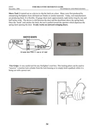 FDNY FORCIBLE ENTRY REFERENCE GUIDE
December, 2006 TECHNIQUES AND PROCEDURES
34
Shove Tool: It started out as a device to slip the latch on a door. Many were first produced by
enterprising firefighters from old hand saw blades or similar materials. Today, tool manufacturers
are producing them. It is flexible, 10 gauge sheet steel, approximately eight inches long by one and
half inches wide. The device is slid between the door and the doorframe above the spring latch.
Once the “hook” end catches the latch, the tool is pulled toward the operator which depresses the
spring latch opening the door. It only works on outward swinging doors.
Vice Grips: A very useful tool for any firefighter’s tool box. This locking pliers can be used to
“unscrew” a mortise lock cylinder from the lock housing or to simply hold a padlock while it is
being cut with a power saw.
.
 