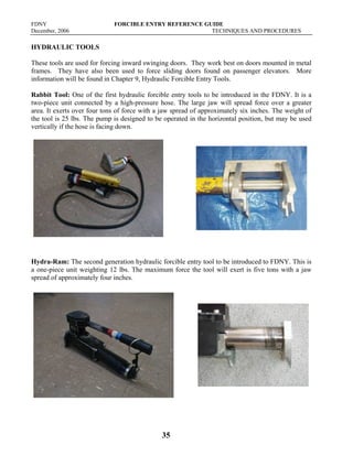 FDNY FORCIBLE ENTRY REFERENCE GUIDE
December, 2006 TECHNIQUES AND PROCEDURES
35
HYDRAULIC TOOLS
These tools are used for forcing inward swinging doors. They work best on doors mounted in metal
frames. They have also been used to force sliding doors found on passenger elevators. More
information will be found in Chapter 9, Hydraulic Forcible Entry Tools.
Rabbit Tool: One of the first hydraulic forcible entry tools to be introduced in the FDNY. It is a
two-piece unit connected by a high-pressure hose. The large jaw will spread force over a greater
area. It exerts over four tons of force with a jaw spread of approximately six inches. The weight of
the tool is 25 lbs. The pump is designed to be operated in the horizontal position, but may be used
vertically if the hose is facing down.
Hydra-Ram: The second generation hydraulic forcible entry tool to be introduced to FDNY. This is
a one-piece unit weighting 12 lbs. The maximum force the tool will exert is five tons with a jaw
spread of approximately four inches.
 