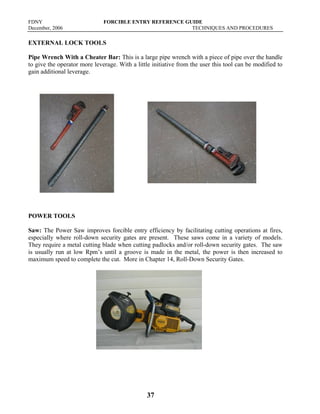FDNY FORCIBLE ENTRY REFERENCE GUIDE
December, 2006 TECHNIQUES AND PROCEDURES
37
EXTERNAL LOCK TOOLS
Pipe Wrench With a Cheater Bar: This is a large pipe wrench with a piece of pipe over the handle
to give the operator more leverage. With a little initiative from the user this tool can be modified to
gain additional leverage.
POWER TOOLS
Saw: The Power Saw improves forcible entry efficiency by facilitating cutting operations at fires,
especially where roll-down security gates are present. These saws come in a variety of models.
They require a metal cutting blade when cutting padlocks and/or roll-down security gates. The saw
is usually run at low Rpm’s until a groove is made in the metal, the power is then increased to
maximum speed to complete the cut. More in Chapter 14, Roll-Down Security Gates.
 