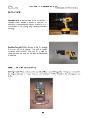 FDNY FORCIBLE ENTRY REFERENCE GUIDE
December, 2006 TECHNIQUES AND PROCEDURES
38
POWER TOOLS
Cordless Drill: Relatively new to the fire service, it
operates off of a battery. A method of Thru-the-Lock
entry which causes minimal damage to the door. It is a
convenient tool for gaining entry into high-rise office
buildings.
Cordless Sawzall: Relatively new to the fire service,
it operates off of a battery. This tool is quickly
becoming multi-versatile. Not only is it good for
removing gates and bars, but it is also used in vehicle
extrication.
SPECIALTY TOOLS (Limited Use)
Cutting Torch: Many torches used today utilize Mapp Gas and Oxygen for cutting steel and iron for
the purpose of entry or rescue. This is a safer alternative to Oxy-Acetylene for cutting gates and
locks.
 