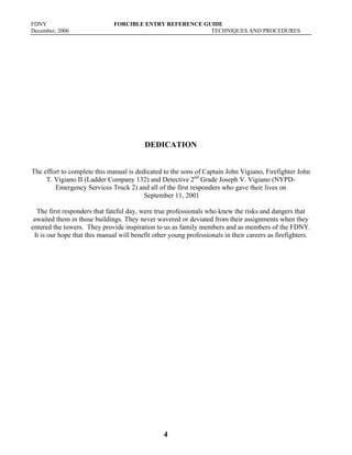 FDNY FORCIBLE ENTRY REFERENCE GUIDE
December, 2006 TECHNIQUES AND PROCEDURES
4
DEDICATION
The effort to complete this manual is dedicated to the sons of Captain John Vigiano, Firefighter John
T. Vigiano II (Ladder Company 132) and Detective 2nd
Grade Joseph V. Vigiano (NYPD-
Emergency Services Truck 2) and all of the first responders who gave their lives on
September 11, 2001
The first responders that fateful day, were true professionals who knew the risks and dangers that
awaited them in those buildings. They never wavered or deviated from their assignments when they
entered the towers. They provide inspiration to us as family members and as members of the FDNY.
It is our hope that this manual will benefit other young professionals in their careers as firefighters.
 