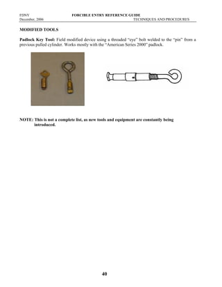 FDNY FORCIBLE ENTRY REFERENCE GUIDE
December, 2006 TECHNIQUES AND PROCEDURES
40
MODIFIED TOOLS
Padlock Key Tool: Field modified device using a threaded “eye” bolt welded to the “pin” from a
previous pulled cylinder. Works mostly with the “American Series 2000” padlock.
NOTE: This is not a complete list, as new tools and equipment are constantly being
introduced.
 