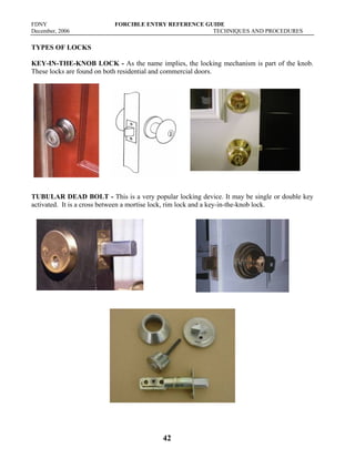 FDNY FORCIBLE ENTRY REFERENCE GUIDE
December, 2006 TECHNIQUES AND PROCEDURES
42
TYPES OF LOCKS
KEY-IN-THE-KNOB LOCK - As the name implies, the locking mechanism is part of the knob.
These locks are found on both residential and commercial doors.
TUBULAR DEAD BOLT - This is a very popular locking device. It may be single or double key
activated. It is a cross between a mortise lock, rim lock and a key-in-the-knob lock.
 
