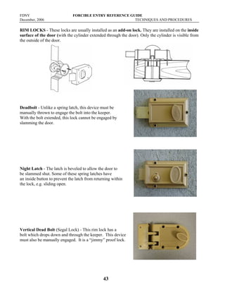 FDNY FORCIBLE ENTRY REFERENCE GUIDE
December, 2006 TECHNIQUES AND PROCEDURES
43
RIM LOCKS - These locks are usually installed as an add-on lock. They are installed on the inside
surface of the door (with the cylinder extended through the door). Only the cylinder is visible from
the outside of the door.
Deadbolt - Unlike a spring latch, this device must be
manually thrown to engage the bolt into the keeper.
With the bolt extended, this lock cannot be engaged by
slamming the door.
Night Latch - The latch is beveled to allow the door to
be slammed shut. Some of these spring latches have
an inside button to prevent the latch from returning within
the lock, e.g. sliding open.
Vertical Dead Bolt (Segal Lock) - This rim lock has a
bolt which drops down and through the keeper. This device
must also be manually engaged. It is a “jimmy” proof lock.
 