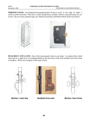 FDNY FORCIBLE ENTRY REFERENCE GUIDE
December, 2006 TECHNIQUES AND PROCEDURES
44
MORTISE LOCKS - Are designed and manufactured to fit into a cavity in the edge of either a
metal or solid wood door. They have a solid, threaded key cylinder, which is secured in place by set-
screws. The two most common types are; Mortise/Latch Key and Mortise/Door Knob (see below).
DEAD BOLT AND LATCH - One of the most popular locks in use today. It contains both a latch
and a bolt in a single unit. It is distinguishable by the proximity of the lock cylinder and a door knob
or latchkey. Below are examples of this type of lock.
Mortise / Latch Key Deadbolt And Latch Mortise / Door Knob
 