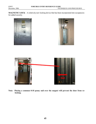 FDNY FORCIBLE ENTRY REFERENCE GUIDE
December, 2006 TECHNIQUES AND PROCEDURES
45
MAGNETIC LOCK – A relatively new locking device that has been incorporated into occupancies
for added security.
Note: Placing a common 8-10 penny nail over the magnet will prevent the door from re-
locking.
Nail
 