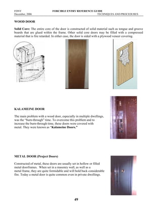 FDNY FORCIBLE ENTRY REFERENCE GUIDE
December, 2006 TECHNIQUES AND PROCEDURES
49
WOOD DOOR
Solid Core: The entire core of the door is constructed of solid material such as tongue and groove
boards that are glued within the frame. Other solid core doors may be filled with a compressed
material that is fire retarded. In either case, the door is sided with a plywood veneer covering.
KALAMEINE DOOR
The main problem with a wood door, especially in multiple dwellings,
was the “burn-through” time. To overcome this problem and to
increase the burn-through time, these doors were covered with
metal. They were known as “Kalameine Doors.”
METAL DOOR (Project Doors)
Constructed of metal, these doors are usually set in hollow or filled
metal doorframes. When set in a masonry wall, as well as a
metal frame, they are quite formidable and will hold back considerable
fire. Today a metal door is quite common even in private dwellings.
 
