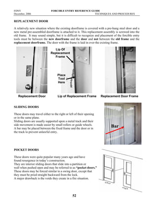 FDNY FORCIBLE ENTRY REFERENCE GUIDE
December, 2006 TECHNIQUES AND PROCEDURES
52
REPLACEMENT DOOR
A relatively new situation where the existing doorframe is covered with a pre-hung steel door and a
new metal pre-assembled doorframe is attached to it. This replacement assembly is screwed into the
old frame. It may sound simple, but it is difficult to recognize and placement of the forcible entry
tools must be between the new doorframe and the door and not between the old frame and the
replacement doorframe. The door with the frame is laid in over the existing frame.
Replacement Door Lip of Replacement Frame Replacement Door Frame
SLIDING DOORS
These doors may travel either to the right or left of their opening
or in the same plane.
Sliding doors are usually supported upon a metal track and their
side movement is made easier by small rollers or guide wheels.
A bar may be placed between the fixed frame and the door or in
the track to prevent unlawful entry.
POCKET DOORS
These doors were quite popular many years ago and have
found resurgence in today’s construction.
They are interior sliding doors that slide into a partition or
wall when pushed open and may be referred to as “pocket doors.”
These doors may be forced similar to a swing door, except that
they must be pried straight backward from the lock.
A major drawback is the voids they create in a fire situation.
Bar
Lip Of
Replacement
Frame
Place
Tool
Here
 