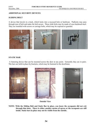 FDNY FORCIBLE ENTRY REFERENCE GUIDE
December, 2006 TECHNIQUES AND PROCEDURES
54
ADDITIONAL SECURITY DEVICES
SLIDING BOLT
A device that travels in a track, which locks into a recessed hole or hardware. Padlocks may pass
through rear of bolt and make the bolt secure. These slide bolts may be made of case-hardened steel.
They are installed with screws or carriage bolts, which may be exposed or guarded.
STATIC BAR
A fastening device that can be mounted across the door at any point. Generally they are in pairs.
The bars are held in place by brackets, which may be fastened to the doorframe.
NOTE: With the Sliding Bolt and Static Bar in place, you know the occupants did not exit
through that door. There is either another means of egress or the occupants are still
inside. Static bars in place may not be visible from the outside.
Outside View
 
