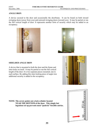 FDNY FORCIBLE ENTRY REFERENCE GUIDE
December, 2006 TECHNIQUES AND PROCEDURES
55
ANGLE IRON
A device secured to the door and occasionally the doorframe. It can be found on both inward
swinging doors (away from you) and outward swinging doors (toward you). It may be partial or run
the full vertical length of door. It represents another form of security which may be added to an
occupancy.
SHIELDED ANGLE IRON
A device that is mounted to both the door and the frame and
inter-locks on itself. It may be partial or run the full vertical
length of the door. It is two separate pieces mounted, one to
each surface. By adding this inter-locking piece of angle iron
additional security is added to the occupancy.
NOTE: The arrow points out a lock cylinder located
NEAR THE BOTTOM of the door. This simple but
ingenious set up prevents most “push-in” forcible entries.
 