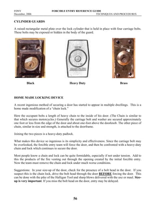 FDNY FORCIBLE ENTRY REFERENCE GUIDE
December, 2006 TECHNIQUES AND PROCEDURES
56
CYLINDER GUARDS
A raised rectangular metal plate over the lock cylinder that is held in place with four carriage bolts.
These bolts may be exposed or hidden in the body of the guard.
Black Heavy Duty Brass
HOME MADE LOCKING DEVICE
A recent ingenious method of securing a door has started to appear in multiple dwellings. This is a
home made modification of a “chain lock.”
Here the occupant bolts a length of heavy chain to the inside of his door. (The Chain is similar to
that which secures motorcycles.) Generally the carriage bolt and washer are secured approximately
one foot or less from the edge of the door and about one-foot above the doorknob. The other piece of
chain, similar in size and strength, is attached to the doorframe.
Joining the two pieces is a heavy-duty padlock.
What makes this device so ingenious is its simplicity and effectiveness. Since the carriage bolt may
be overlooked, the forcible entry team will force the door, and then be confronted with a heavy-duty
chain and lock which continues to secure the door.
Most people know a chain and lock can be quite formidable, especially if not under tension. Add to
this the products of the fire venting out through the opening created by the initial forcible entry.
Now the team must remove the chain and lock under much worse conditions.
Suggestions: In your size-up of the door, check for the presence of a bolt head in the door. If you
suspect this is the chain lock, drive the bolt head through the door BEFORE forcing the door. This
can be done with the pike of the Halligan Tool and sharp blows delivered with the axe or maul. Size-
up is very important. If you miss the bolt head on the door, entry may be delayed.
 