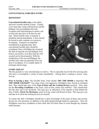 FDNY FORCIBLE ENTRY REFERENCE GUIDE
December, 2006 TECHNIQUES AND PROCEDURES
60
CONVENTIONAL FORCIBLE ENTRY
DEFINITION
Conventional forcible entry is the oldest
and most versatile method of entry. Usually
a two-man team, using a flat head axe and the
Halligan Tool accomplishes this task.
It requires skill and technique to master, and
at times this may have to be done by one
man. When forcible entry is required, it
should be started immediately. A door should
be forced in such a manner as to preserve
its integrity. If speed is an important
consideration in gaining entry, then
conventional forcible entry should be
considered. Once a firefighter has mastered
the skill of using the axe and Halligan Tool
(Irons), most doors, even those that are well
secured can be forced quickly. With the
combination of the axe and Halligan, the
forcible entry team can generally force any
door or occupancy. It is a simple matter of
technique and leverage.
ENTRY SIZE-UP
The fire ground is a very stressful place to work in. This is especially true for the first arriving units
who have to accomplish a variety of tasks immediately. Among them is making a correct entry
size-up.
Prior to forcing a door: The Forcible Entry Team should: TRY THE DOOR to determine “IS
THE DOOR LOCKED?” Too many times over-aggressive firefighters have forced an unlocked
door. They should take note of the Type of Door and the Locking Devices involved. Also, what
are the Prevailing Conditions at the scene, such as heat, smoke and visibility? They should then
feel the door and or the doorknob. This may give an indication of the amount of heat behind the
door. Finally, Check For Resistance; push in at top, center and bottom of door. This may give you
and idea as to where the locking devices are secured.
To master this skill a firefighter should have a basic knowledge of the types of doors and security
devices he will encounter, in addition to the skills gained through hands-on experience. Also, the
firefighters must have confidence in their skills that will allow them to work through any situation
under pressure.
 