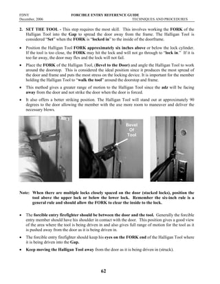 FDNY FORCIBLE ENTRY REFERENCE GUIDE
December, 2006 TECHNIQUES AND PROCEDURES
62
2. SET THE TOOL - This step requires the most skill. This involves working the FORK of the
Halligan Tool into the Gap to spread the door away from the frame. The Halligan Tool is
considered “Set” when the FORK is “locked in” to the inside of the doorframe.
• Position the Halligan Tool FORK approximately six inches above or below the lock cylinder.
If the tool is too close, the FORK may hit the lock and will not go through to “lock in.” If it is
too far away, the door may flex and the lock will not fail.
• Place the FORK of the Halligan Tool, (Bevel to the Door) and angle the Halligan Tool to work
around the doorstop. This is considered the ideal position since it produces the most spread of
the door and frame and puts the most stress on the locking device. It is important for the member
holding the Halligan Tool to “walk the tool” around the doorstop and frame.
• This method gives a greater range of motion to the Halligan Tool since the adz will be facing
away from the door and not strike the door when the door is forced.
• It also offers a better striking position. The Halligan Tool will stand out at approximately 90
degrees to the door allowing the member with the axe more room to maneuver and deliver the
necessary blows.
Note: When there are multiple locks closely spaced on the door (stacked locks), position the
tool above the upper lock or below the lower lock. Remember the six-inch rule is a
general rule and should allow the FORK to clear the inside to the lock.
• The forcible entry firefighter should be between the door and the tool. Generally the forcible
entry member should have his shoulder in contact with the door. This position gives a good view
of the area where the tool is being driven in and also gives full range of motion for the tool as it
is pushed away from the door as it is being driven in.
• The forcible entry firefighter should keep his eyes on the FORK end of the Halligan Tool where
it is being driven into the Gap.
• Keep moving the Halligan Tool away from the door as it is being driven in (struck).
Bevel
Of
Tool
 