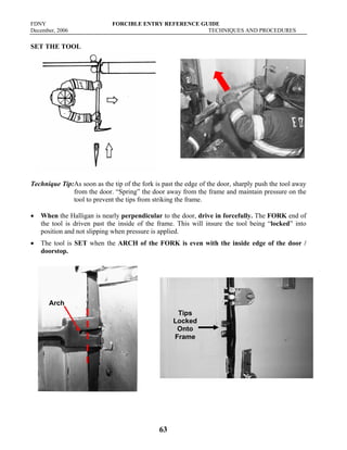 FDNY FORCIBLE ENTRY REFERENCE GUIDE
December, 2006 TECHNIQUES AND PROCEDURES
63
SET THE TOOL
Technique Tip:As soon as the tip of the fork is past the edge of the door, sharply push the tool away
from the door. “Spring” the door away from the frame and maintain pressure on the
tool to prevent the tips from striking the frame.
• When the Halligan is nearly perpendicular to the door, drive in forcefully. The FORK end of
the tool is driven past the inside of the frame. This will insure the tool being “locked” into
position and not slipping when pressure is applied.
• The tool is SET when the ARCH of the FORK is even with the inside edge of the door /
doorstop.
Arch
Tips
Locked
Onto
Frame
 