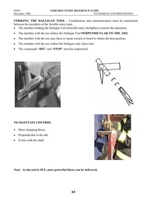 FDNY FORCIBLE ENTRY REFERENCE GUIDE
December, 2006 TECHNIQUES AND PROCEDURES
64
STRIKING THE HALLIGAN TOOL - Coordination and communication must be maintained
between the members of the forcible entry team.
• The member holding the Halligan Tool (forcible entry firefighter) controls the operation.
• The member with the axe strikes the Halligan Tool PERPENDICULAR TO THE ADZ.
• The member with the axe may have to stand, crouch or kneel to obtain the best position.
• The member with the axe strikes the Halligan only when told.
• The commands “HIT” and “STOP” must be understood.
TO MAINTAIN CONTROL
• Short chopping blows.
• Perpendicular to the adz.
• In line with the shaft.
Note: As the tool is SET, more powerful blows can be delivered.
 