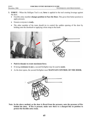 FDNY FORCIBLE ENTRY REFERENCE GUIDE
December, 2006 TECHNIQUES AND PROCEDURES
65
3. FORCE - When the Halligan Tool is set, force is applied to the tool creating leverage against
the door.
• Forcible entry member changes position to Face the Door. This gives him better position to
apply pressure.
• Ensures everyone is ready.
• The other member of the team should try to control the sudden opening of the door by
holding onto the doorknob or applying a hose strap to the knob.
• Push in sharply to create maximum force.
• If strong resistance is met, a second firefighter may be used to assist.
• As the door opens, the second firefighter must MAINTAIN CONTROL OF THE DOOR.
Note: In the above method, as the door is flexed from the pressure, note the presence of fire
behind the door. If fire is present, make sure there is a charged line in position to
protect the forcible entry team.
 