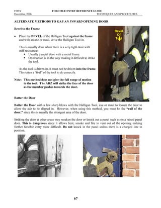 FDNY FORCIBLE ENTRY REFERENCE GUIDE
December, 2006 TECHNIQUES AND PROCEDURES
67
ALTERNATE METHODS TO GAP AN INWARD OPENING DOOR
Bevel to the Frame
• Place the BEVEL of the Halligan Tool against the frame
and with an axe or maul, drive the Halligan Tool in.
This is usually done when there is a very tight door with
stiff resistance:
ƒ Usually a metal door with a metal frame.
ƒ Obstruction is in the way making it difficult to strike
the tool.
As the tool is driven in, it must not be driven into the frame.
This takes a “feel” of the tool to do correctly.
Note: This method does not give the full range of motion
to the tool. The ADZ will strike the face of the door
as the member pushes towards the door.
Batter the Door
Batter the Door with a few sharp blows with the Halligan Tool, axe or maul to loosen the door to
allow the adz to be slipped in. However, when using this method, you must hit the “rail of the
door,” since this is usually the strongest area of the door.
Striking the door at other areas may weaken the door or knock out a panel such as on a raised panel
door. This is dangerous since it allows heat, smoke and fire to vent out of the opening making
further forcible entry more difficult. Do not knock in the panel unless there is a charged line in
position.
Bevel
Of
Tool
 