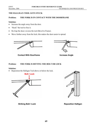 FDNY FORCIBLE ENTRY REFERENCE GUIDE
December, 2006 TECHNIQUES AND PROCEDURES
69
THE HALLIGAN TOOL GETS STUCK
Problem: THE FORK IS IN CONTACT WITH THE DOORFRAME
Solution:
• Increase the angle away from the door.
• “Rock” the tool to free it.
• Re-Gap the door; reverse the tool (Bevel to Frame).
• Move further away from the lock; this makes the door easier to spread.
Contact With Doorframe Increase Angle
Problem: THE FORK IS HITTING THE BOLT OR LOCK
Solution:
• Reposition the Halligan Tool above or below the lock.
Striking Bolt / Lock Reposition Halligan
Bolt / Lock
 