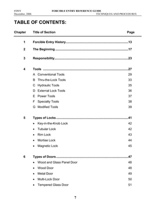FDNY FORCIBLE ENTRY REFERENCE GUIDE
December, 2006 TECHNIQUES AND PROCEDURES
7
TABLE OF CONTENTS:
Chapter Title of Section Page
1 Forcible Entry History.......................................................................13
2 The Beginning ...................................................................................17
3 Responsibility....................................................................................23
4 Tools .................................................................................................27
A Conventional Tools 29
B Thru-the-Lock Tools 33
C Hydraulic Tools 35
D External Lock Tools 36
E Power Tools 37
F Specialty Tools 38
G Modified Tools 39
5 Types of Locks..................................................................................41
• Key-in-the-Knob Lock 42
• Tubular Lock 42
• Rim Lock 43
• Mortise Lock 44
• Magnetic Lock 45
6 Types of Doors..................................................................................47
• Wood and Glass Panel Door 48
• Wood Door 48
• Metal Door 49
• Multi-Lock Door 50
• Tempered Glass Door 51
 