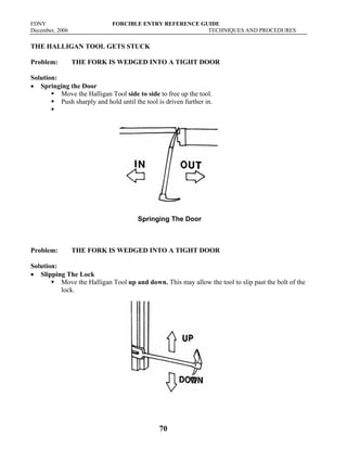 FDNY FORCIBLE ENTRY REFERENCE GUIDE
December, 2006 TECHNIQUES AND PROCEDURES
70
THE HALLIGAN TOOL GETS STUCK
Problem: THE FORK IS WEDGED INTO A TIGHT DOOR
Solution:
• Springing the Door
ƒ Move the Halligan Tool side to side to free up the tool.
ƒ Push sharply and hold until the tool is driven further in.
ƒ
Springing The Door
Problem: THE FORK IS WEDGED INTO A TIGHT DOOR
Solution:
• Slipping The Lock
ƒ Move the Halligan Tool up and down. This may allow the tool to slip past the bolt of the
lock.
Slipping The Lock
 