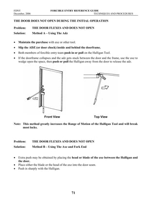 FDNY FORCIBLE ENTRY REFERENCE GUIDE
December, 2006 TECHNIQUES AND PROCEDURES
71
THE DOOR DOES NOT OPEN DURING THE INITIAL OPERATION
Problem: THE DOOR FLEXES AND DOES NOT OPEN
Solution: Method A – Using The Adz
• Maintain the purchase with axe or other tool.
• Slip the ADZ (or door chock) inside and behind the doorframe.
• Both members of forcible entry team push in or pull on the Halligan Tool.
• If the doorframe collapses and the adz gets stuck between the door and the frame, use the axe to
wedge open the space, then push or pull the Halligan away from the door to release the adz.
Front View Top View
Note: This method greatly increases the Range of Motion of the Halligan Tool and will break
most locks.
Problem: THE DOOR FLEXES AND DOES NOT OPEN
Solution: Method B – Using The Axe and Fork End
• Extra push may be obtained by placing the head or blade of the axe between the Halligan and
the door.
• Place either the blade or the head of the axe into the door seam.
• Push in sharply with the Halligan.
 