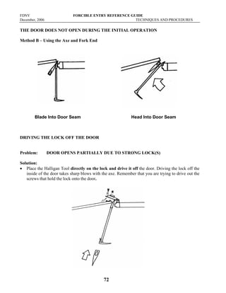FDNY FORCIBLE ENTRY REFERENCE GUIDE
December, 2006 TECHNIQUES AND PROCEDURES
72
THE DOOR DOES NOT OPEN DURING THE INITIAL OPERATION
Method B – Using the Axe and Fork End
Blade Into Door Seam Head Into Door Seam
DRIVING THE LOCK OFF THE DOOR
Problem: DOOR OPENS PARTIALLY DUE TO STRONG LOCK(S)
Solution:
• Place the Halligan Tool directly on the lock and drive it off the door. Driving the lock off the
inside of the door takes sharp blows with the axe. Remember that you are trying to drive out the
screws that hold the lock onto the door.
 