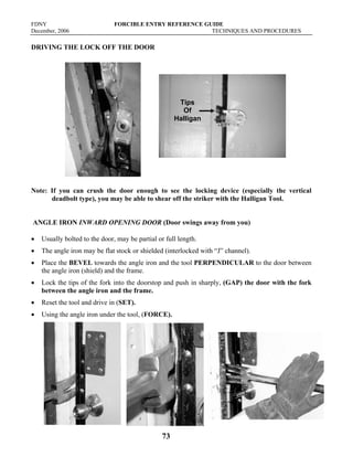 FDNY FORCIBLE ENTRY REFERENCE GUIDE
December, 2006 TECHNIQUES AND PROCEDURES
73
DRIVING THE LOCK OFF THE DOOR
Note: If you can crush the door enough to see the locking device (especially the vertical
deadbolt type), you may be able to shear off the striker with the Halligan Tool.
ANGLE IRON INWARD OPENING DOOR (Door swings away from you)
• Usually bolted to the door, may be partial or full length.
• The angle iron may be flat stock or shielded (interlocked with “J” channel).
• Place the BEVEL towards the angle iron and the tool PERPENDICULAR to the door between
the angle iron (shield) and the frame.
• Lock the tips of the fork into the doorstop and push in sharply, (GAP) the door with the fork
between the angle iron and the frame.
• Reset the tool and drive in (SET).
• Using the angle iron under the tool, (FORCE).
Tips
Of
Halligan
 