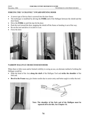 FDNY FORCIBLE ENTRY REFERENCE GUIDE
December, 2006 TECHNIQUES AND PROCEDURES
74
FORCING THE “J CHANNEL” INWARD OPENING DOOR
• A newer type of device that is screwed into the door frame.
• The technique is modified by driving the FORK end of the Halligan between the shield and the
door frame.
• Drive the FORK in until the tips hit the door.
• Push the tool toward the door, popping the shield off the frame or bending it out of the way.
• Re-set the tool and drive it in until it is set.
• Force the door.
NARROW HALLWAY OR RECESSESED DOOR
When there is little room and/or limited visibility to swing an axe, an alternate method of striking the
Halligan would be:
• Slide the head of the Axe along the shaft of the Halligan Tool and strike the shoulder of the
fork end.
• Bevel to the Frame may give better results due to easier entry and better angle to strike the tool.
Note: The shoulder of the fork end of the Halligan must be
squared off to do this. See Chapter 16.
 