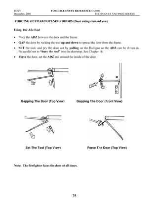 FDNY FORCIBLE ENTRY REFERENCE GUIDE
December, 2006 TECHNIQUES AND PROCEDURES
75
FORCING OUTWARD OPENING DOORS (Door swings toward you)
Using The Adz End
• Place the ADZ between the door and the frame.
• GAP the door by rocking the tool up and down to spread the door from the frame.
• SET the tool, and pry the door out by pulling on the Halligan so the ADZ can be driven in.
Be careful not to “bury the tool” into the doorstop. See Chapter 16.
• Force the door, set the ADZ end around the inside of the door.
Gapping The Door (Top View) Gapping The Door (Front View)
Set The Tool (Top View) Force The Door (Top View)
Note: The firefighter faces the door at all times.
 