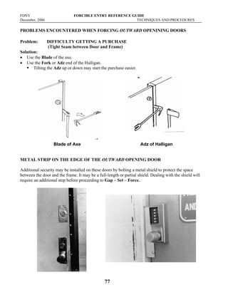 FDNY FORCIBLE ENTRY REFERENCE GUIDE
December, 2006 TECHNIQUES AND PROCEDURES
77
PROBLEMS ENCOUNTERED WHEN FORCING OUTWARD OPENINING DOORS
Problem: DIFFICULTY GETTING A PURCHASE
(Tight Seam between Door and Frame)
Solution:
• Use the Blade of the axe.
• Use the Fork or Adz end of the Halligan.
ƒ Tilting the Adz up or down may start the purchase easier.
Blade of Axe Adz of Halligan
METAL STRIP ON THE EDGE OF THE OUTWARD OPENING DOOR
Additional security may be installed on these doors by bolting a metal shield to protect the space
between the door and the frame. It may be a full-length or partial shield. Dealing with the shield will
require an additional step before proceeding to Gap – Set – Force.
 