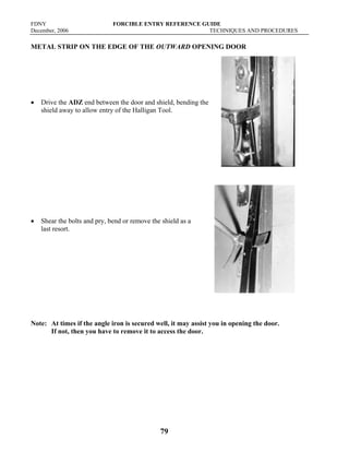 FDNY FORCIBLE ENTRY REFERENCE GUIDE
December, 2006 TECHNIQUES AND PROCEDURES
79
METAL STRIP ON THE EDGE OF THE OUTWARD OPENING DOOR
• Drive the ADZ end between the door and shield, bending the
shield away to allow entry of the Halligan Tool.
• Shear the bolts and pry, bend or remove the shield as a
last resort.
Note: At times if the angle iron is secured well, it may assist you in opening the door.
If not, then you have to remove it to access the door.
 