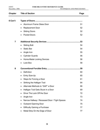 FDNY FORCIBLE ENTRY REFERENCE GUIDE
December, 2006 TECHNIQUES AND PROCEDURES
8
Chapter Title of Section Page
6 Con’t Types of Doors......................................................................................
• Aluminum Frame Glass Door 51
• Replacement Door 52
• Sliding Doors 52
• Pocket Doors 52
7 Additional Security Devices.............................................................53
• Sliding Bolt 54
• Static Bar 54
• Angle Iron 55
• Cylinder Guards 56
• Home-Made Locking Devices 56
• Lock Box 58
8 Conventional Forcible Entry ............................................................59
• Definition 60
• Entry Size-Up 60
• Steps for Forcing a Door 61
• Striking the Halligan Tool 64
• Alternate Methods to “GAP” a Door 66
• Halligan Tool Gets Stuck In a Door 69
• Drive The Lock Off the Door 72
• Angle Iron 73
• Narrow Hallway / Recessed Door / Tight Spaces 74
• Outward Opening Door 75
• Difficulty Gaining a Purchase 77
• Metal Strip On the Edge of Door 77
 