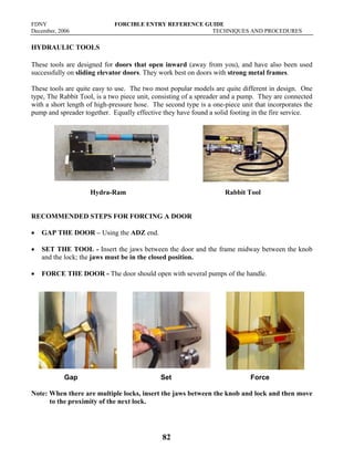 FDNY FORCIBLE ENTRY REFERENCE GUIDE
December, 2006 TECHNIQUES AND PROCEDURES
82
HYDRAULIC TOOLS
These tools are designed for doors that open inward (away from you), and have also been used
successfully on sliding elevator doors. They work best on doors with strong metal frames.
These tools are quite easy to use. The two most popular models are quite different in design. One
type, The Rabbit Tool, is a two piece unit, consisting of a spreader and a pump. They are connected
with a short length of high-pressure hose. The second type is a one-piece unit that incorporates the
pump and spreader together. Equally effective they have found a solid footing in the fire service.
Hydra-Ram Rabbit Tool
RECOMMENDED STEPS FOR FORCING A DOOR
• GAP THE DOOR – Using the ADZ end.
• SET THE TOOL - Insert the jaws between the door and the frame midway between the knob
and the lock; the jaws must be in the closed position.
• FORCE THE DOOR - The door should open with several pumps of the handle.
Gap Set Force
Note: When there are multiple locks, insert the jaws between the knob and lock and then move
to the proximity of the next lock.
 