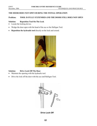 FDNY FORCIBLE ENTRY REFERENCE GUIDE
December, 2006 TECHNIQUES AND PROCEDURES
83
THE DOOR DOES NOT OPEN DURING THE INITIAL OPERATION
Problem: TOOL IS FULLY EXTENDED AND THE DOOR STILL DOES NOT OPEN
Solution: Reposition Tool On The Lock
• Locate the locking device.
• Wedge the door open with the head of the axe or the Halligan Tool.
• Reposition the hydraulic tool directly on the lock and extend.
Solution: Drive Lock Off The Door
• Maintain the opening with the hydraulic tool.
• Drive the lock off the door with the axe and Halligan Tool.
Drive Lock Off
Lock
 