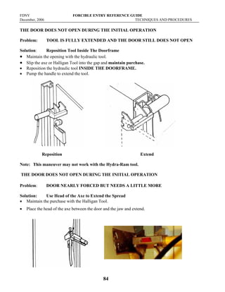 FDNY FORCIBLE ENTRY REFERENCE GUIDE
December, 2006 TECHNIQUES AND PROCEDURES
84
THE DOOR DOES NOT OPEN DURING THE INITIAL OPERATION
Problem: TOOL IS FULLY EXTENDED AND THE DOOR STILL DOES NOT OPEN
Solution: Reposition Tool Inside The Doorframe
• Maintain the opening with the hydraulic tool.
• Slip the axe or Halligan Tool into the gap and maintain purchase.
• Reposition the hydraulic tool INSIDE THE DOORFRAME.
• Pump the handle to extend the tool.
Reposition Extend
Note: This maneuver may not work with the Hydra-Ram tool.
THE DOOR DOES NOT OPEN DURING THE INITIAL OPERATION
Problem: DOOR NEARLY FORCED BUT NEEDS A LITTLE MORE
Solution: Use Head of the Axe to Extend the Spread
• Maintain the purchase with the Halligan Tool.
• Place the head of the axe between the door and the jaw and extend.
 