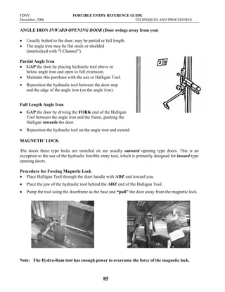 FDNY FORCIBLE ENTRY REFERENCE GUIDE
December, 2006 TECHNIQUES AND PROCEDURES
85
ANGLE IRON INWARD OPENING DOOR (Door swings away from you)
• Usually bolted to the door, may be partial or full length.
• The angle iron may be flat stock or shielded
(interlocked with “J Channel”).
Partial Angle Iron
• GAP the door by placing hydraulic tool above or
below angle iron and open to full extension.
• Maintain this purchase with the axe or Halligan Tool.
• Reposition the hydraulic tool between the door stop
and the edge of the angle iron (on the angle iron).
Full Length Angle Iron
• GAP the door by driving the FORK end of the Halligan
Tool between the angle iron and the frame, pushing the
Halligan towards the door.
• Reposition the hydraulic tool on the angle iron and extend.
MAGNETIC LOCK
The doors these type locks are installed on are usually outward opening type doors. This is an
exception to the use of the hydraulic forcible entry tool, which is primarily designed for inward type
opening doors.
Procedure for Forcing Magnetic Lock
• Place Halligan Tool through the door handle with ADZ end toward you.
• Place the jaw of the hydraulic tool behind the ADZ end of the Halligan Tool.
• Pump the tool using the doorframe as the base and “pull” the door away from the magnetic lock.
Note: The Hydra-Ram tool has enough power to overcome the force of the magnetic lock.
 