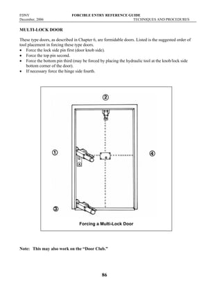 FDNY FORCIBLE ENTRY REFERENCE GUIDE
December, 2006 TECHNIQUES AND PROCEDURES
86
MULTI-LOCK DOOR
These type doors, as described in Chapter 6, are formidable doors. Listed is the suggested order of
tool placement in forcing these type doors.
• Force the lock side pin first (door knob side).
• Force the top pin second.
• Force the bottom pin third (may be forced by placing the hydraulic tool at the knob/lock side
bottom corner of the door).
• If necessary force the hinge side fourth.
Note: This may also work on the “Door Club.”
Forcing a Multi-Lock Door
 