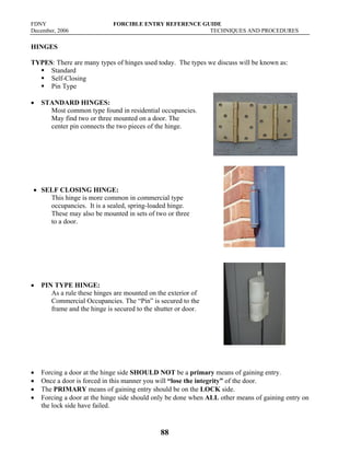 FDNY FORCIBLE ENTRY REFERENCE GUIDE
December, 2006 TECHNIQUES AND PROCEDURES
88
HINGES
TYPES: There are many types of hinges used today. The types we discuss will be known as:
ƒ Standard
ƒ Self-Closing
ƒ Pin Type
• STANDARD HINGES:
Most common type found in residential occupancies.
May find two or three mounted on a door. The
center pin connects the two pieces of the hinge.
• SELF CLOSING HINGE:
This hinge is more common in commercial type
occupancies. It is a sealed, spring-loaded hinge.
These may also be mounted in sets of two or three
to a door.
• PIN TYPE HINGE:
As a rule these hinges are mounted on the exterior of
Commercial Occupancies. The “Pin” is secured to the
frame and the hinge is secured to the shutter or door.
• Forcing a door at the hinge side SHOULD NOT be a primary means of gaining entry.
• Once a door is forced in this manner you will “lose the integrity” of the door.
• The PRIMARY means of gaining entry should be on the LOCK side.
• Forcing a door at the hinge side should only be done when ALL other means of gaining entry on
the lock side have failed.
 