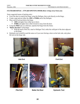 FDNY FORCIBLE ENTRY REFERENCE GUIDE
December, 2006 TECHNIQUES AND PROCEDURES
89
STANDARD HINGE – INWARD OPENING DOOR (Door swings away from you)
Some suggested means of gaining entry:
• Force the door to expose the hinge, using the Halligan, then work directly on the hinge.
• Create a gap and use either the ADZ or FORK end of the Halligan.
• Place end of tool just below the hinge.
ƒ ADZ end apply force either up or down.
ƒ FORK end apply force either toward or away from the door.
• Using the PIKE end, as a fulcrum, separate the hinge from the frame.
• “Batter the door” at the hinge.
ƒ With the back of the axe, maul or Halligan Tool, strike the solid part of the door adjacent
to the hinge.
• Hydraulic tool would be used the same as if you were forcing a door on the lock side, only place
the tool on the hinge side.
Adz End Fork End
Pike End Batter the Door Hydraulic Tool
Pike
End
 