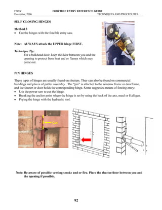 FDNY FORCIBLE ENTRY REFERENCE GUIDE
December, 2006 TECHNIQUES AND PROCEDURES
92
SELF CLOSING HINGES
Method 3
• Cut the hinges with the forcible entry saw.
Note: ALWAYS attack the UPPER hinge FIRST.
Technique Tip:
For a bulkhead door, keep the door between you and the
opening to protect from heat and or flames which may
come out.
PIN HINGES
These types of hinges are usually found on shutters. They can also be found on commercial
buildings and places of public assembly. The “pin” is attached to the window frame or doorframe,
and the shutter or door holds the corresponding hinge. Some suggested means of forcing entry:
• Use the power saw to cut the hinge.
• Breaking the anchor point where the hinge is set by using the back of the axe, maul or Halligan.
• Prying the hinge with the hydraulic tool.
Note: Be aware of possible venting smoke and or fire. Place the shutter/door between you and
the opening if possible.
Cut
 