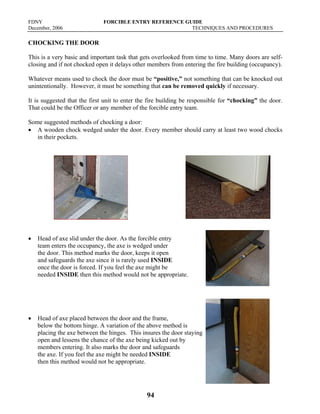FDNY FORCIBLE ENTRY REFERENCE GUIDE
December, 2006 TECHNIQUES AND PROCEDURES
94
CHOCKING THE DOOR
This is a very basic and important task that gets overlooked from time to time. Many doors are self-
closing and if not chocked open it delays other members from entering the fire building (occupancy).
Whatever means used to chock the door must be “positive,” not something that can be knocked out
unintentionally. However, it must be something that can be removed quickly if necessary.
It is suggested that the first unit to enter the fire building be responsible for “chocking” the door.
That could be the Officer or any member of the forcible entry team.
Some suggested methods of chocking a door:
• A wooden chock wedged under the door. Every member should carry at least two wood chocks
in their pockets.
• Head of axe slid under the door. As the forcible entry
team enters the occupancy, the axe is wedged under
the door. This method marks the door, keeps it open
and safeguards the axe since it is rarely used INSIDE
once the door is forced. If you feel the axe might be
needed INSIDE then this method would not be appropriate.
• Head of axe placed between the door and the frame,
below the bottom hinge. A variation of the above method is
placing the axe between the hinges. This insures the door staying
open and lessens the chance of the axe being kicked out by
members entering. It also marks the door and safeguards
the axe. If you feel the axe might be needed INSIDE
then this method would not be appropriate.
 