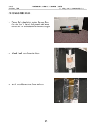FDNY FORCIBLE ENTRY REFERENCE GUIDE
December, 2006 TECHNIQUES AND PROCEDURES
95
CHOCKING THE DOOR
• Placing the hydraulic tool against the open door.
Once the door is forced, the hydraulic tool is not
needed and can be used to maintain the door open.
• A hook chock placed over the hinge.
• A nail placed between the frame and door.
 