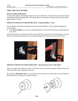 FDNY FORCIBLE ENTRY REFERENCE GUIDE
December, 2006 TECHNIQUES AND PROCEDURES
99
THRU-THE-LOCK METHOD
KEY-IN-THE-KNOB LOCK
As the name implies, the locking mechanism is part of the knob. These devices are found on both
inward and outward swinging doors. The spring latch on the majority of these locks enters the striker
approximately 1/2 inch.
FORCING THE KEY-IN-THE-KNOB LOCK - Using the Officer’s Tool
The doorknob can be removed simply and quickly with the Officer’s Tool, without damaging the
stem assembly.
• If the door is hollow, an axe can be placed behind the tool to give the fulcrum a substantial base
to pivot off.
After the doorknob is removed, insert the stem of the Key Tool into the slot (if present) or into the
back of the spring latch and pull or twist toward the hinge side of the door to activate the latch.
FORCING THE KEY-IN-THE-KNOB LOCK – Removing the Center of the Knob
There are some locks where the center of the knob can be removed (example, Kwikset type lock)
with a knife-like tool or slotted screw driver.
By using the “Bam-Bam Tool” you can pull the face of the lock to expose the stem slot inside the
knob where the correct Key Tool can be inserted.
 