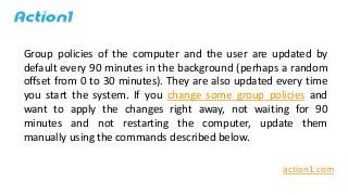 Group policies of the computer and the user are updated by
default every 90 minutes in the background (perhaps a random
of...